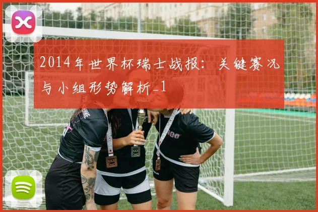 2014年世界杯瑞士战报：关键赛况与小组形势解析_1