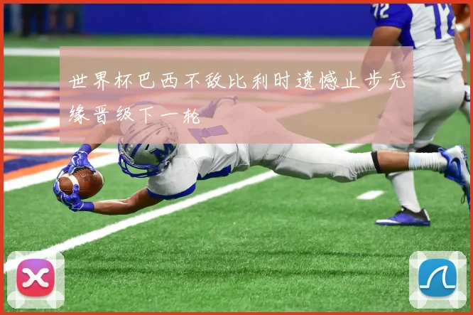 世界杯巴西不敌比利时遗憾止步无缘晋级下一轮