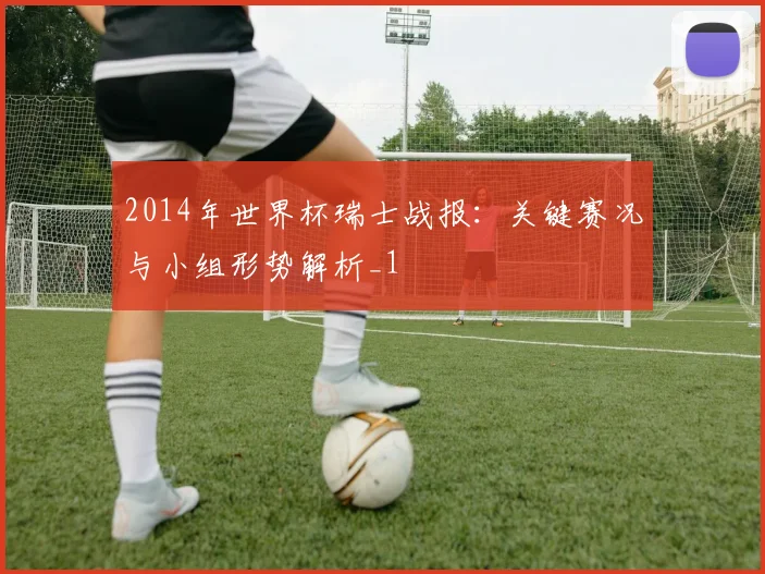 2014年世界杯瑞士战报：关键赛况与小组形势解析_1