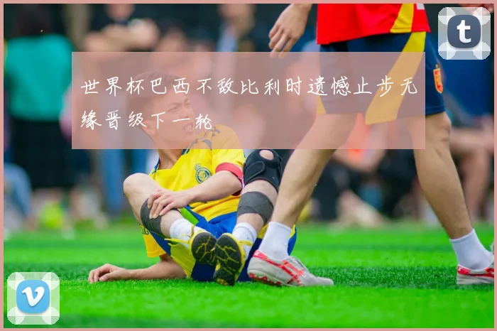 世界杯巴西不敌比利时遗憾止步无缘晋级下一轮