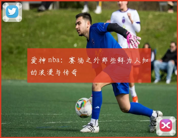 爱神 nba：赛场之外那些鲜为人知的浪漫与传奇