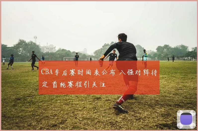 CBA季后赛时间表公布 八强对阵待定 首轮赛程引关注