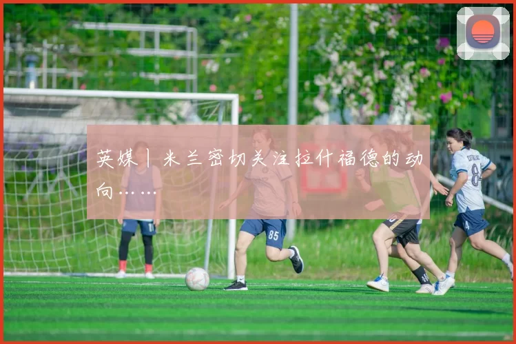 英媒丨米兰密切关注拉什福德的动向……
