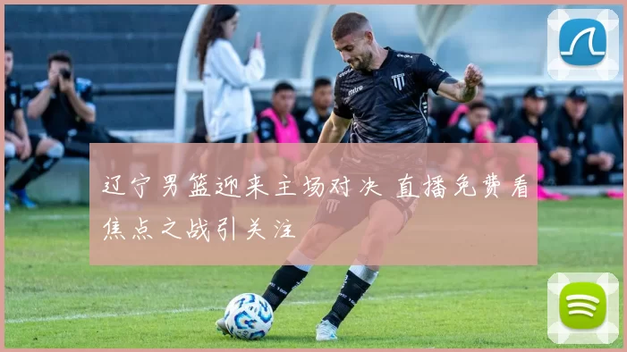 辽宁男篮迎来主场对决 直播免费看焦点之战引关注