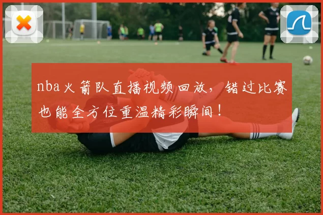 nba火箭队直播视频回放，错过比赛也能全方位重温精彩瞬间！