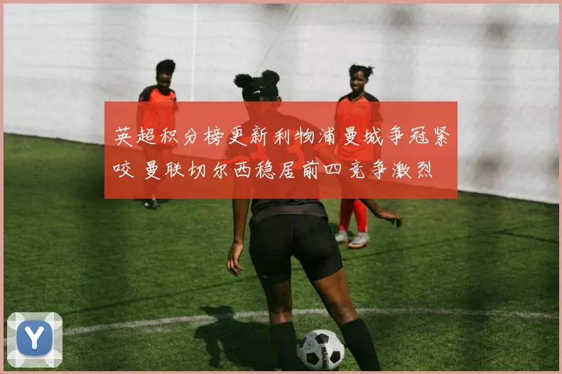 英超积分榜更新利物浦曼城争冠紧咬 曼联切尔西稳居前四竞争激烈