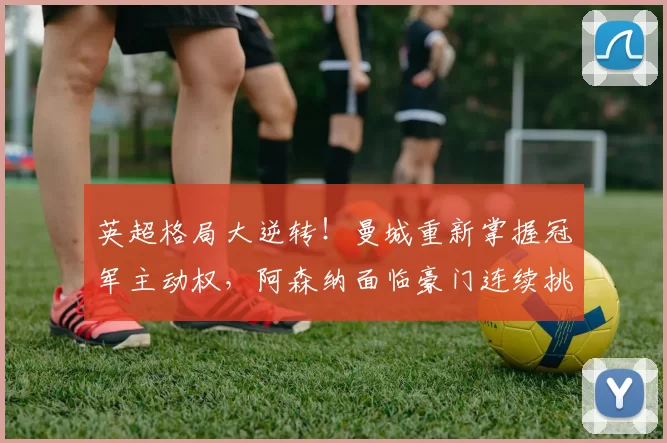 英超格局大逆转!曼城重新掌握冠军主动权,阿森纳面临豪门连续挑战_欧冠_曼联_多特蒙德