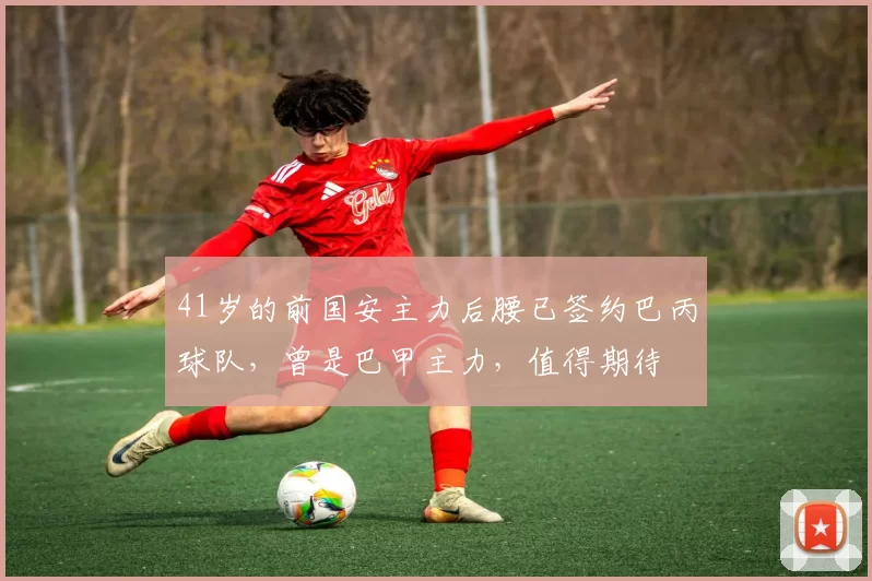 41岁的前国安主力后腰已签约巴丙球队,曾是巴甲主力,值得期待