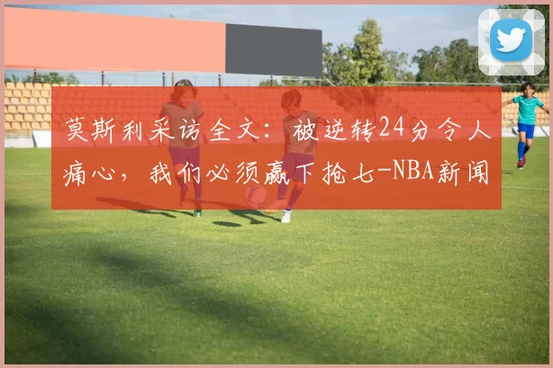 莫斯利采访全文：被逆转24分令人痛心，我们必须赢下抢七-NBA新闻