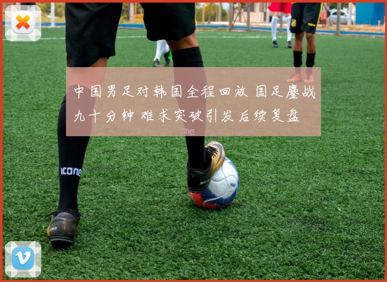 中国男足对韩国全程回放 国足鏖战九十分钟 难求突破引发后续复盘