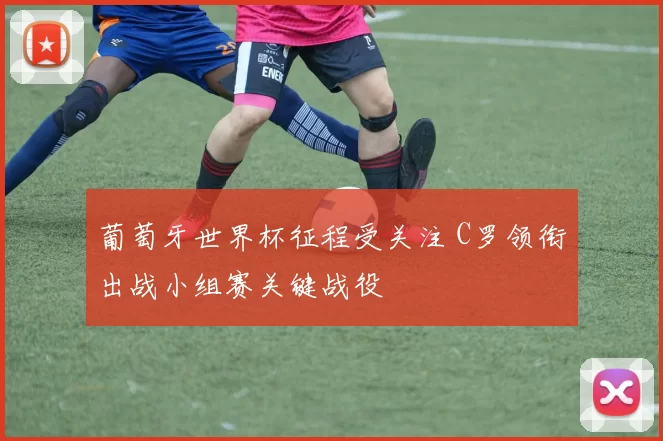 葡萄牙世界杯征程受关注 C罗领衔出战小组赛关键战役
