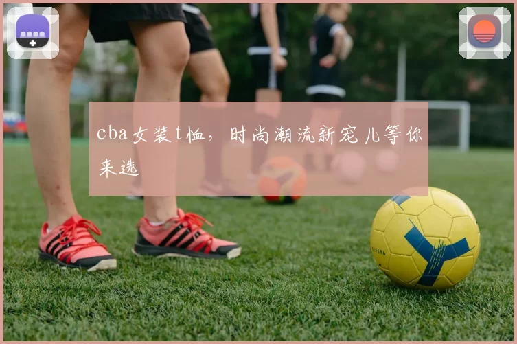 cba女装t恤,时尚潮流新宠儿等你来选