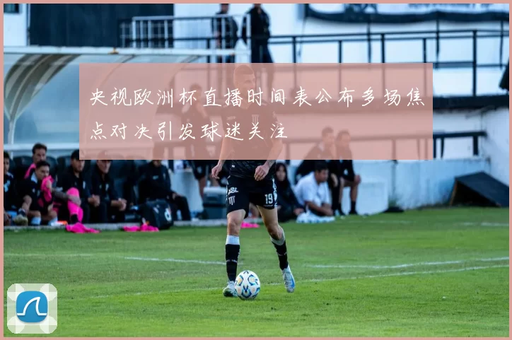 央视欧洲杯直播时间表公布多场焦点对决引发球迷关注