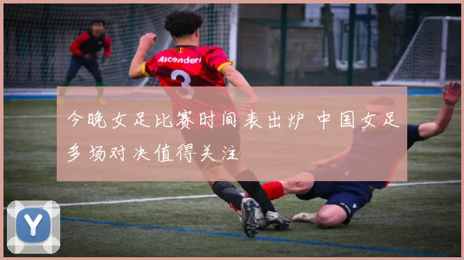 今晚女足比赛时间表出炉 中国女足多场对决值得关注