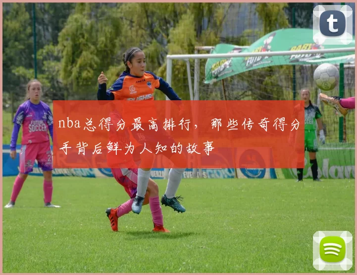 nba总得分最高排行，那些传奇得分手背后鲜为人知的故事
