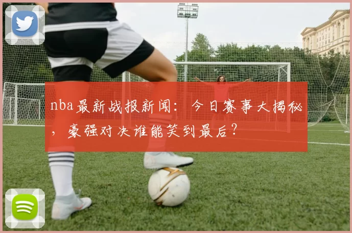 nba最新战报新闻：今日赛事大揭秘，豪强对决谁能笑到最后？