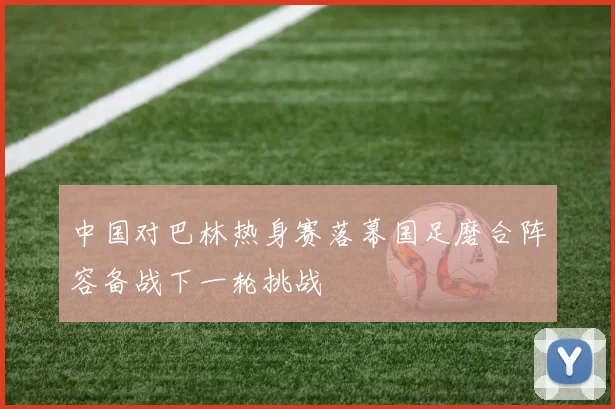 中国对巴林热身赛落幕国足磨合阵容备战下一轮挑战