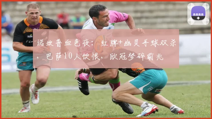 诺坎普血色夜：红牌+幽灵手球双杀，巴萨10人饮恨，欧冠梦碎前兆