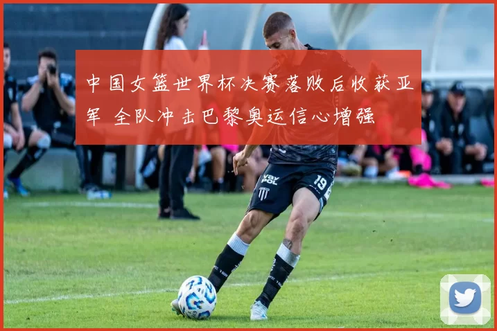 中国女篮世界杯决赛落败后收获亚军 全队冲击巴黎奥运信心增强