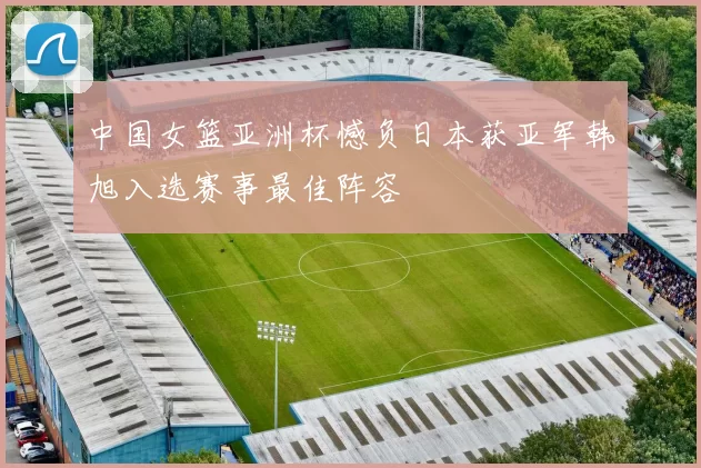 中国女篮亚洲杯憾负日本获亚军韩旭入选赛事最佳阵容