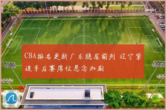 CBA排名更新广东稳居前列 辽宁紧追季后赛席位悬念加剧