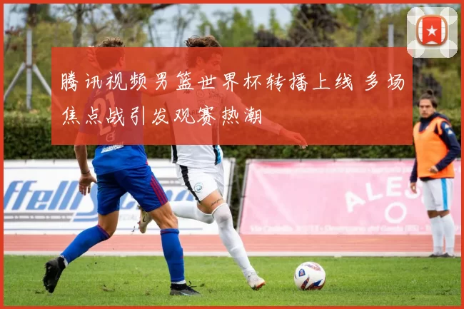 腾讯视频男篮世界杯转播上线 多场焦点战引发观赛热潮