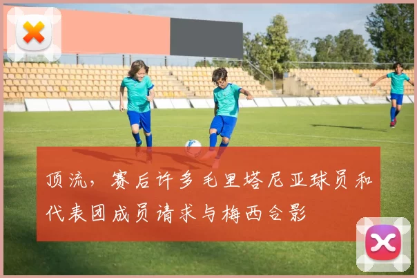 顶流，赛后许多毛里塔尼亚球员和代表团成员请求与梅西合影