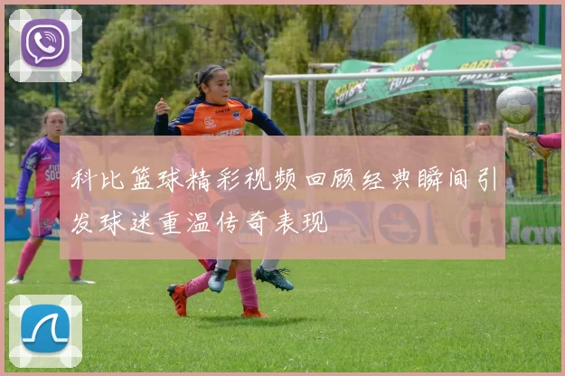 科比篮球精彩视频回顾经典瞬间引发球迷重温传奇表现