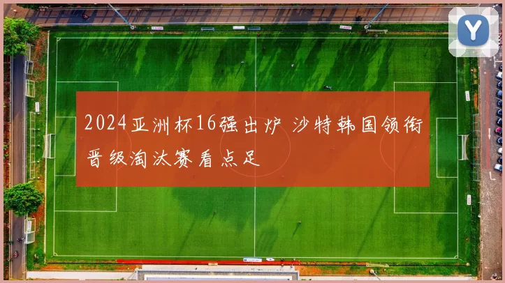 2024亚洲杯16强出炉 沙特韩国领衔晋级淘汰赛看点足