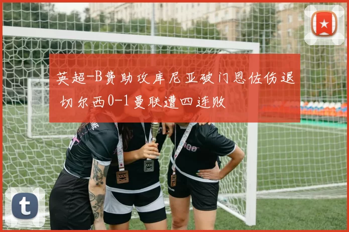 英超-B费助攻库尼亚破门恩佐伤退 切尔西0-1曼联遭四连败