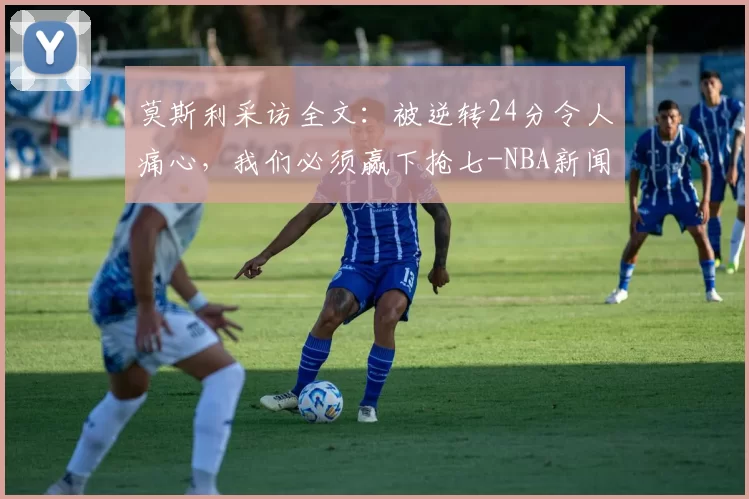 莫斯利采访全文：被逆转24分令人痛心，我们必须赢下抢七-NBA新闻