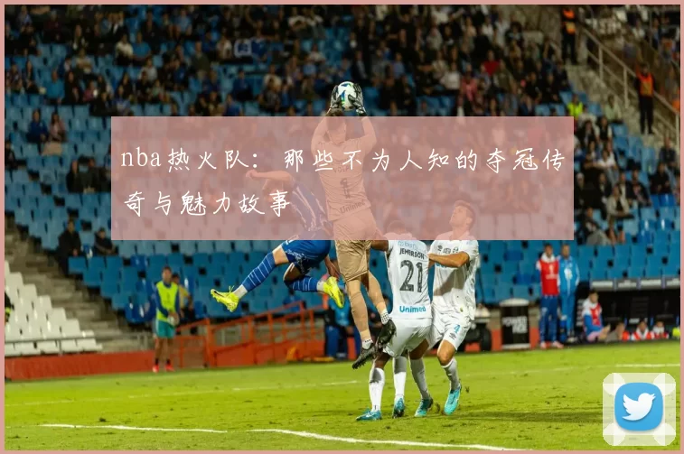 nba热火队：那些不为人知的夺冠传奇与魅力故事