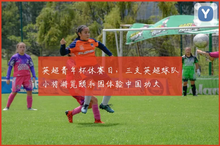 英超青年杯休赛日，三支英超球队小将游览颐和园体验中国功夫