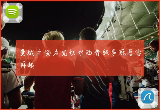 曼城主场力克切尔西晋级争冠悬念再起