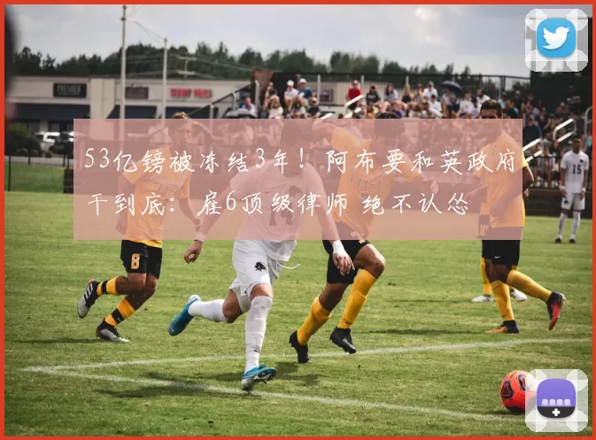 53亿镑被冻结3年！阿布要和英政府干到底：雇6顶级律师 绝不认怂