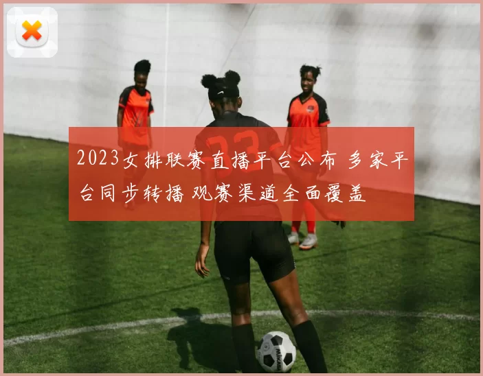 2023女排联赛直播平台公布 多家平台同步转播 观赛渠道全面覆盖