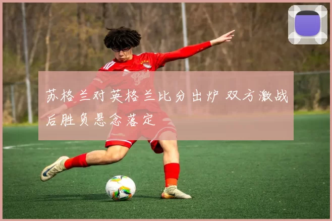 苏格兰对英格兰比分出炉 双方激战后胜负悬念落定