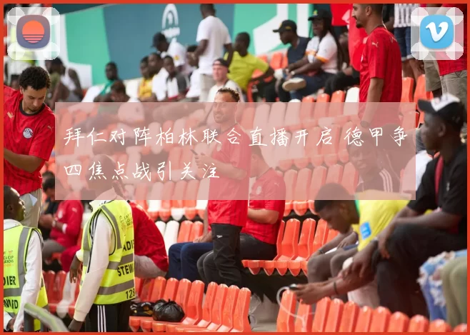 拜仁对阵柏林联合直播开启 德甲争四焦点战引关注