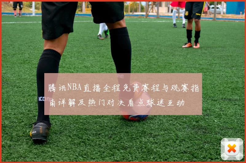 腾讯NBA直播全程免费赛程与观赛指南详解及热门对决看点球迷互动