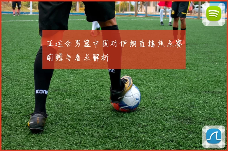 亚运会男篮中国对伊朗直播焦点赛前瞻与看点解析