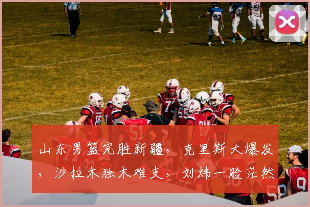 山东男篮完胜新疆,克里斯大爆发,沙拉木独木难支,刘炜一脸茫然