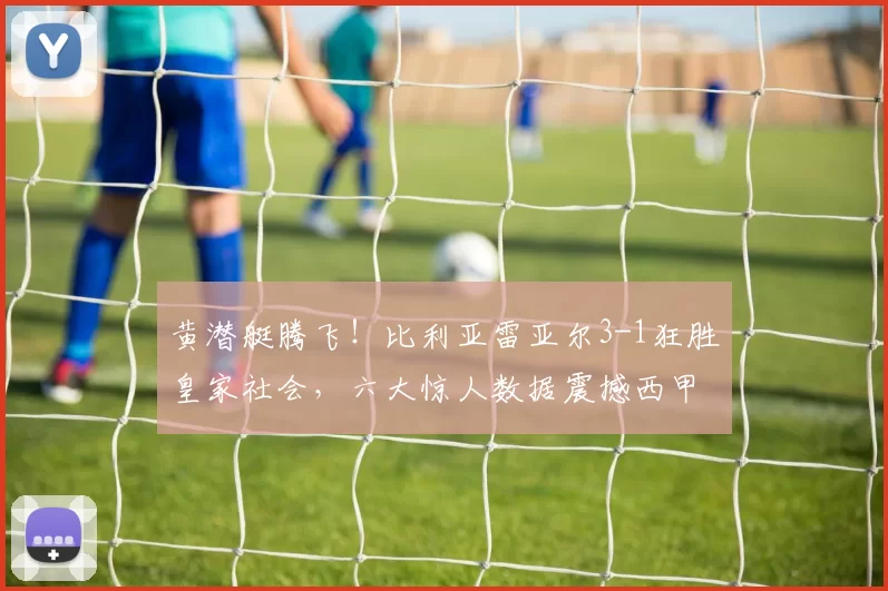 黄潜艇腾飞！比利亚雷亚尔3-1狂胜皇家社会，六大惊人数据震撼西甲_赛季_比赛_欧冠