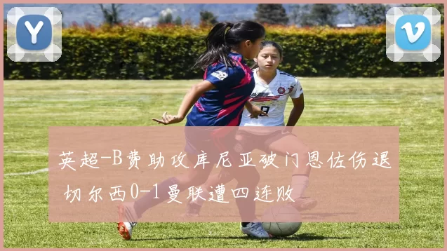 英超-B费助攻库尼亚破门恩佐伤退 切尔西0-1曼联遭四连败