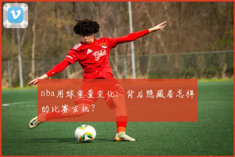 nba用球重量变化：背后隐藏着怎样的比赛玄机？