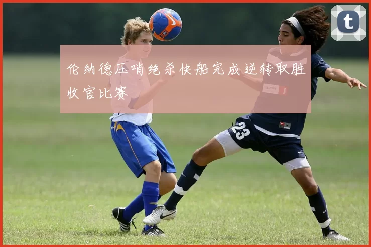 伦纳德压哨绝杀快船完成逆转取胜收官比赛