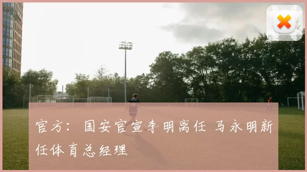 官方：国安官宣李明离任 马永明新任体育总经理