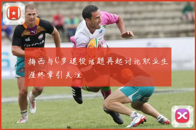 梅西与C罗退役话题再起讨论职业生涯终章引关注