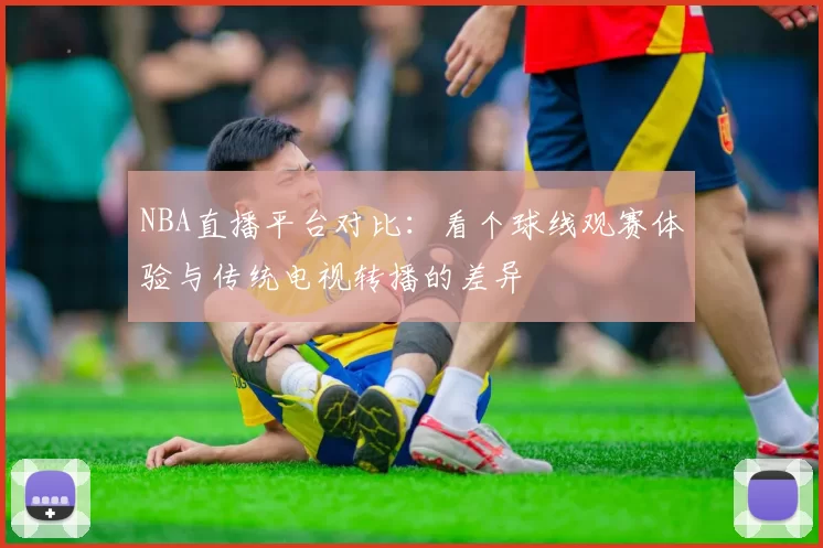 NBA直播平台对比：看个球线观赛体验与传统电视转播的差异