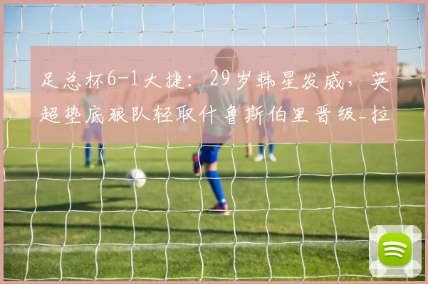 足总杯6-1大捷：29岁韩星发威，英超垫底狼队轻取什鲁斯伯里晋级_拉森_阿罗_阿里亚斯