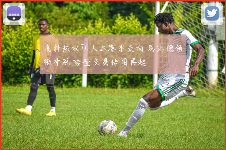 虎扑热议76人本赛季走向 恩比德领衔冲冠 哈登交易传闻再起